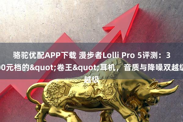 骆驼优配APP下载 漫步者Lolli Pro 5评测：300元档的"卷王"耳机，音质与降噪双越级
