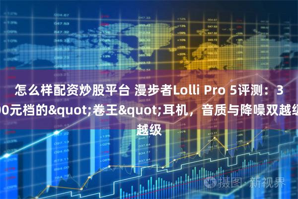 怎么样配资炒股平台 漫步者Lolli Pro 5评测：300元档的"卷王"耳机，音质与降噪双越级