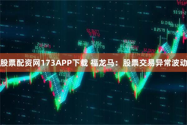 股票配资网173APP下载 福龙马：股票交易异常波动