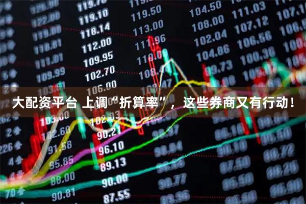 大配资平台 上调“折算率”，这些券商又有行动！