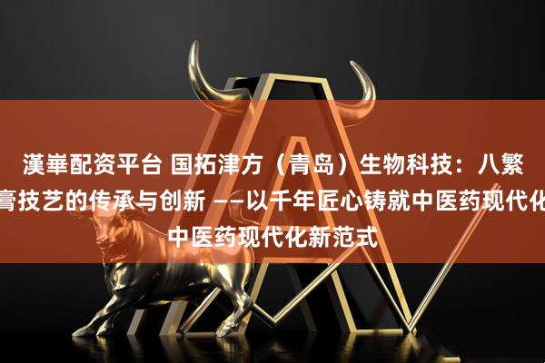 漢崋配资平台 国拓津方（青岛）生物科技：八繁古法熬膏技艺的传承与创新 ——以千年匠心铸就中医药现代化新范式