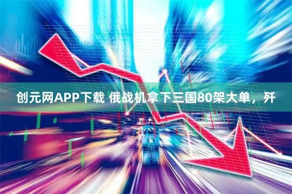 创元网APP下载 俄战机拿下三国80架大单，歼