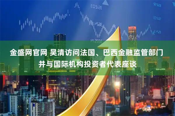 金盛网官网 吴清访问法国、巴西金融监管部门 并与国际机构投资者代表座谈