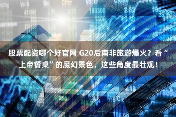 股票配资哪个好官网 G20后南非旅游爆火？看“上帝餐桌”的魔幻景色，这些角度最壮观！