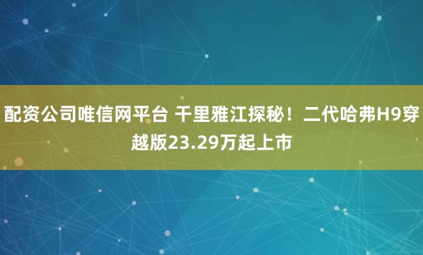 配资公司唯信网平台 干里雅江探秘！二代哈弗H9穿越版23.29万起上市