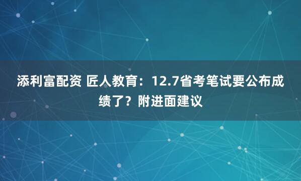 添利富配资 匠人教育：12.7省考笔试要公布成绩了？附进面建议