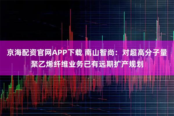 京海配资官网APP下载 南山智尚：对超高分子量聚乙烯纤维业务已有远期扩产规划