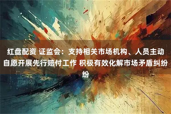 红盘配资 证监会：支持相关市场机构、人员主动自愿开展先行赔付工作 积极有效化解市场矛盾纠纷