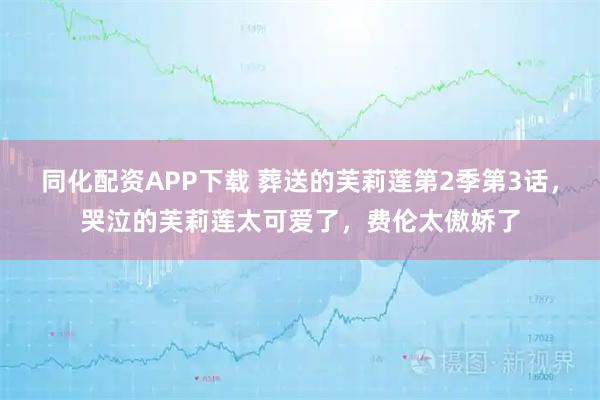 同化配资APP下载 葬送的芙莉莲第2季第3话，哭泣的芙莉莲太可爱了，费伦太傲娇了