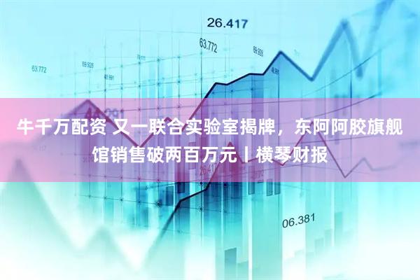 牛千万配资 又一联合实验室揭牌，东阿阿胶旗舰馆销售破两百万元丨横琴财报