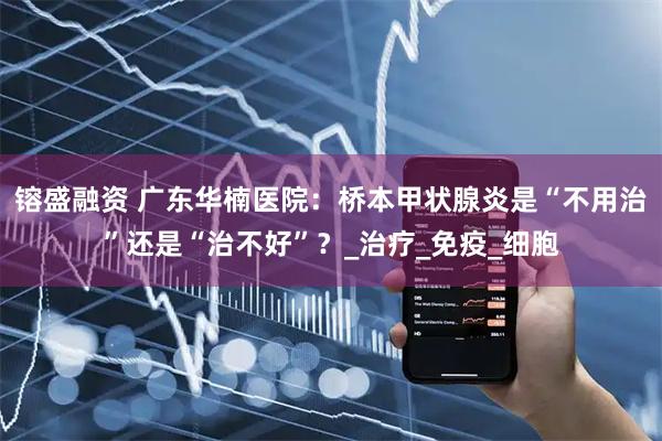 镕盛融资 广东华楠医院：桥本甲状腺炎是“不用治”还是“治不好”？_治疗_免疫_细胞