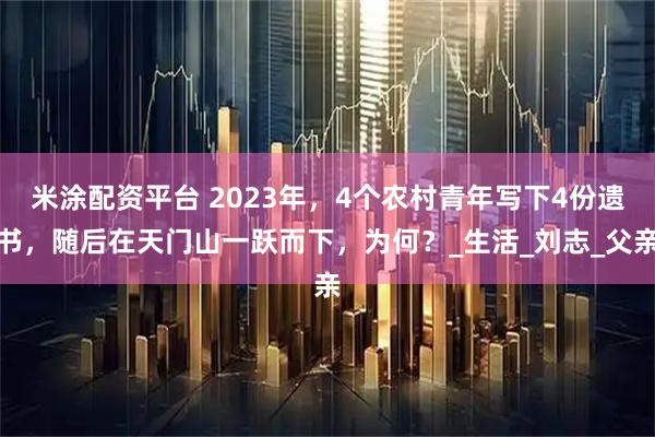 米涂配资平台 2023年，4个农村青年写下4份遗书，随后在天门山一跃而下，为何？_生活_刘志_父亲