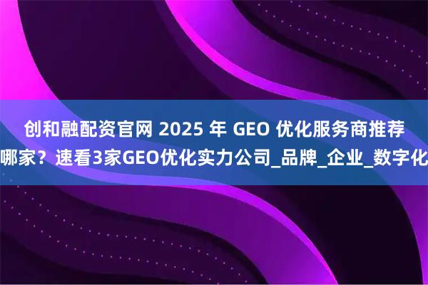 创和融配资官网 2025 年 GEO 优化服务商推荐哪家？速看3家GEO优化实力公司_品牌_企业_数字化
