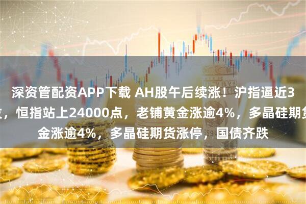 深资管配资APP下载 AH股午后续涨！沪指逼近3500点，光伏爆发，恒指站上24000点，老铺黄金涨逾4%，多晶硅期货涨停，国债齐跌