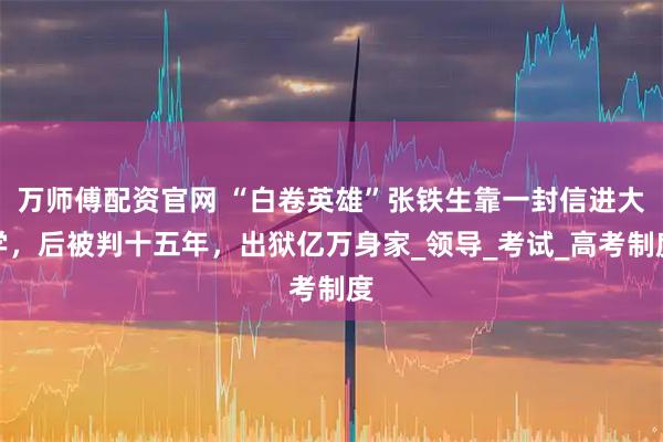 万师傅配资官网 “白卷英雄”张铁生靠一封信进大学，后被判十五年，出狱亿万身家_领导_考试_高考制度