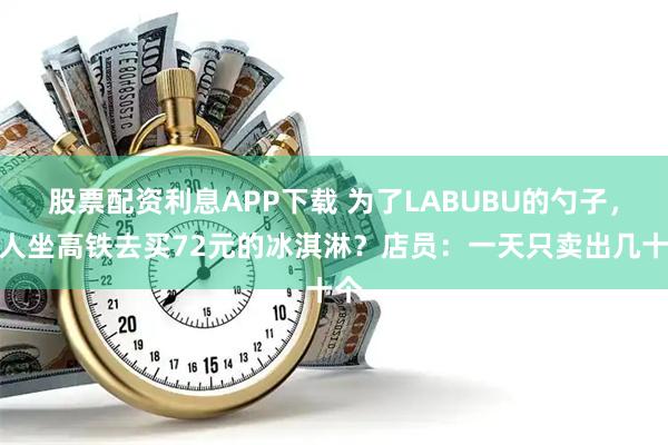 股票配资利息APP下载 为了LABUBU的勺子，有人坐高铁去买72元的冰淇淋？店员：一天只卖出几十个