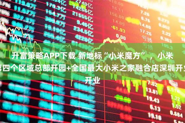 升富策略APP下载 新地标“小米魔方” ，小米第四个区域总部开园+全国最大小米之家融合店深圳开业