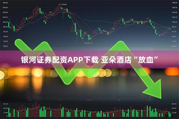 银河证券配资APP下载 亚朵酒店“放血”