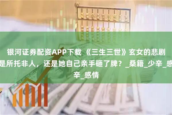 银河证券配资APP下载 《三生三世》玄女的悲剧：是所托非人，还是她自己亲手砸了牌？_桑籍_少辛_感情