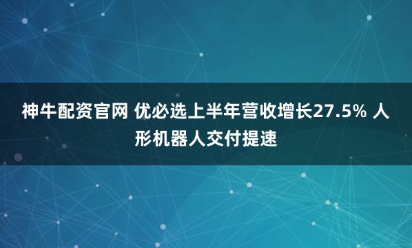 神牛配资官网 优必选上半年营收增长27.5% 人形机器人交付提速