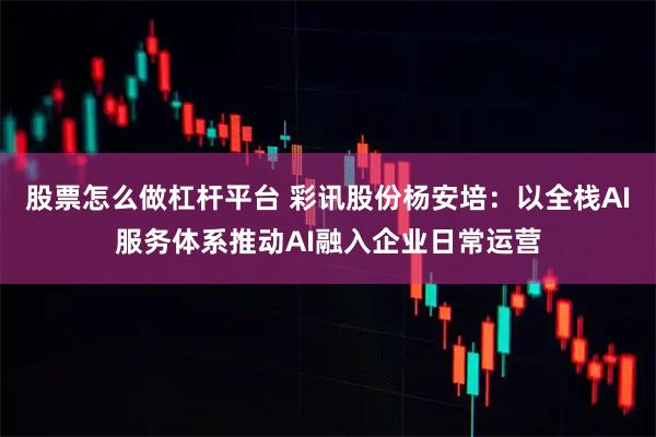 股票怎么做杠杆平台 彩讯股份杨安培：以全栈AI服务体系推动AI融入企业日常运营
