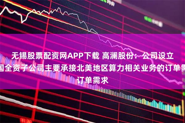 无锡股票配资网APP下载 高澜股份：公司设立美国全资子公司主要承接北美地区算力相关业务的订单需求
