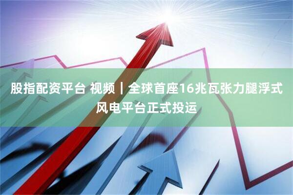 股指配资平台 视频｜全球首座16兆瓦张力腿浮式风电平台正式投运