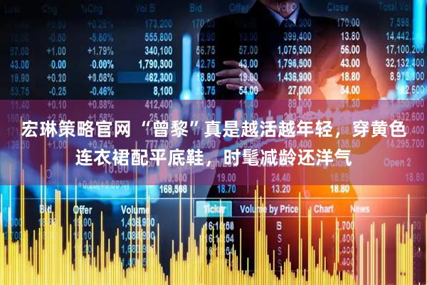 宏琳策略官网 “曾黎”真是越活越年轻，穿黄色连衣裙配平底鞋，时髦减龄还洋气