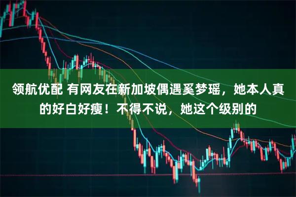 领航优配 有网友在新加坡偶遇奚梦瑶，她本人真的好白好瘦！不得不说，她这个级别的